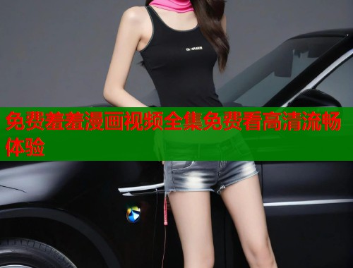 免费羞羞漫画视频全集免费看高清流畅体验