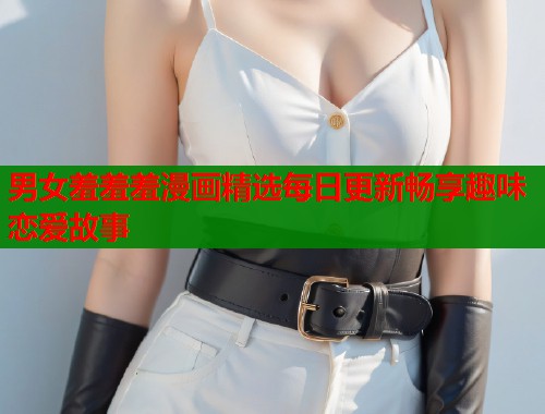 男女羞羞羞漫画精选每日更新畅享趣味恋爱故事 第2张 男女羞羞羞漫画精选每日更新畅享趣味恋爱故事 第2张