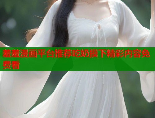 羞羞漫画平台推荐吃奶摸下精彩内容免费看