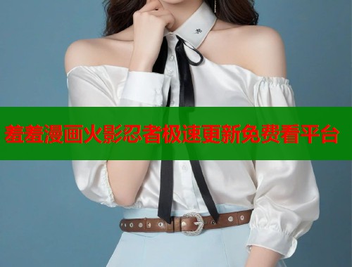 羞羞漫画火影忍者极速更新免费看平台