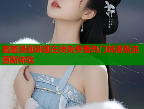 羞羞漫画韩国在线免费看热门韩漫极速更新体验