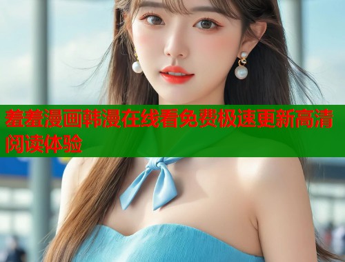 羞羞漫画韩漫在线看免费极速更新高清阅读体验