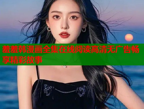 羞羞韩漫画全集在线阅读高清无广告畅享精彩故事