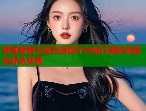韩国羞羞无遮挡漫画平台每日更新海量资源免费看