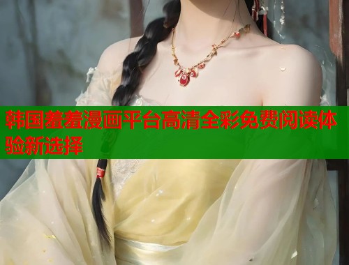 韩国羞羞漫画平台高清全彩免费阅读体验新选择